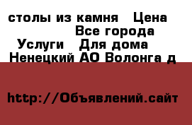 столы из камня › Цена ­ 55 000 - Все города Услуги » Для дома   . Ненецкий АО,Волонга д.